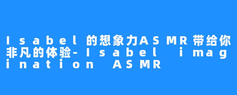 Isabel的想象力ASMR带给你非凡的体验-Isabel imagination ASMR