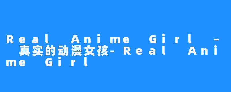 Real Anime Girl – 真实的动漫女孩-Real Anime Girl