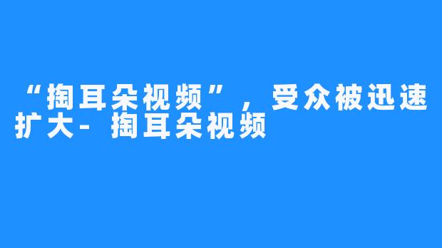 “掏耳朵视频”，受众被迅速扩大-掏耳朵视频