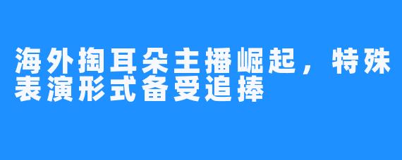 海外掏耳朵主播崛起,特殊表演形式备受追捧