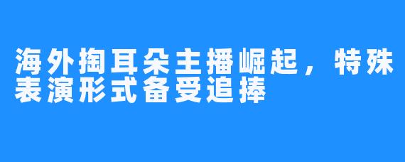 海外掏耳朵主播崛起，特殊表演形式备受追捧