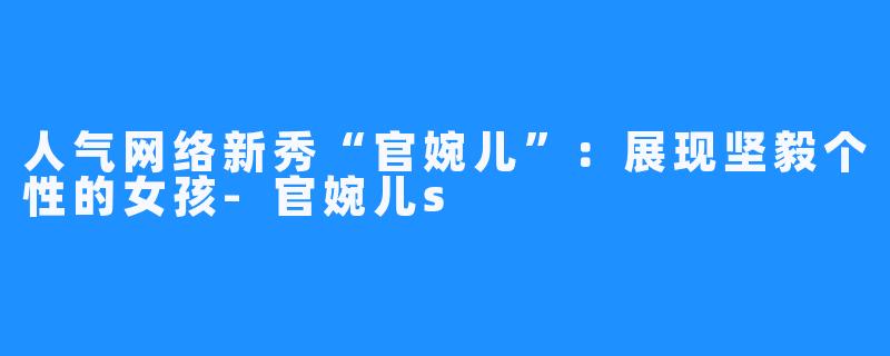 人气网络新秀“官婉儿”:展现坚毅个性的女孩-官婉儿s
