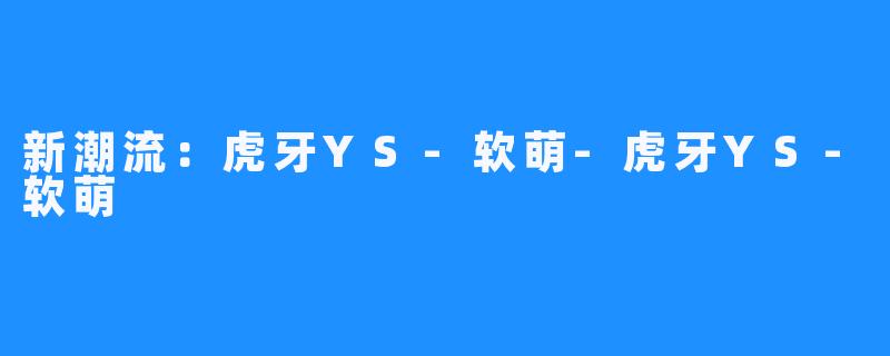 新潮流：虎牙YS-软萌-虎牙YS-软萌