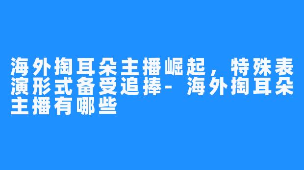 海外掏耳朵主播崛起，特殊表演形式备受追捧-海外掏耳朵主播有哪些