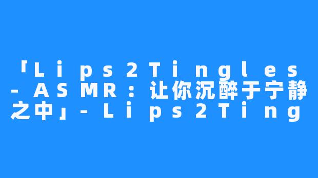 「Lips2Tingles-ASMR：让你沉醉于宁静之中」-Lips2Tingles-ASMR