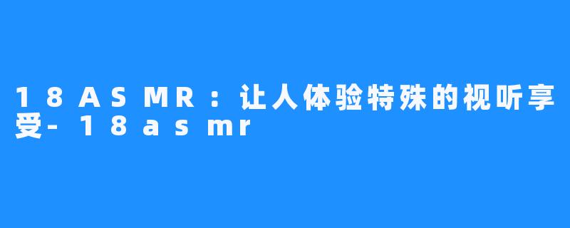 18ASMR:让人体验特殊的视听享受-18asmr