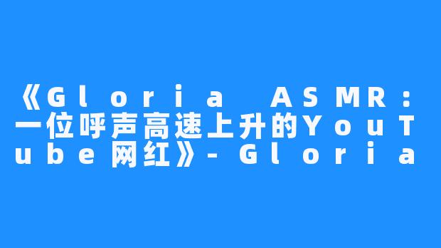 《Gloria ASMR：一位呼声高速上升的YouTube网红》-Gloria ASMR