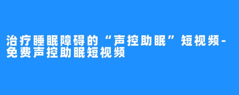 治疗睡眠障碍的“声控助眠”短视频-免费声控助眠短视频