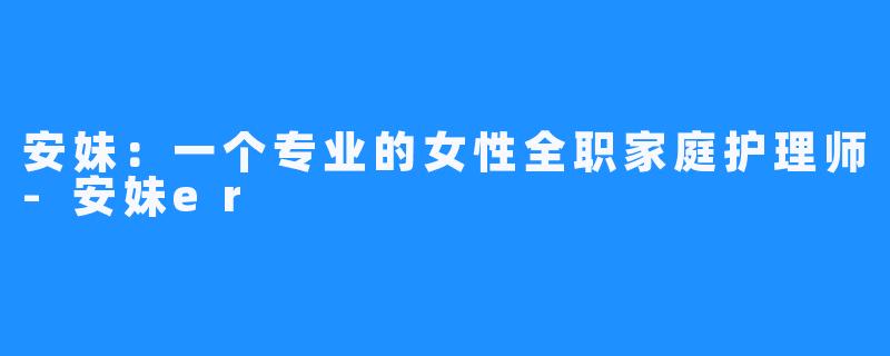 安妹：一个专业的女性全职家庭护理师-安妹er