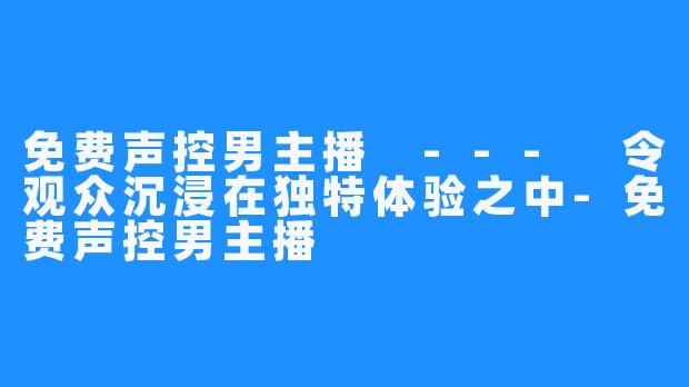 免费声控男主播 --- 令观众沉浸在独特体验之中-免费声控男主播