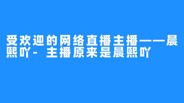 受欢迎的网络直播主播——晨熙吖-主播原来是晨熙吖