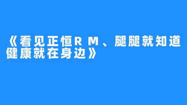 《看见正恒RM、腿腿就知道健康就在身边》