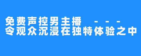 免费声控男主播 --- 令观众沉浸在独特体验之中