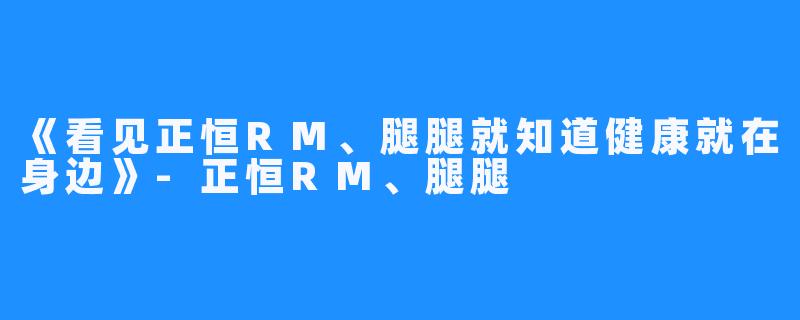 《看见正恒RM、腿腿就知道健康就在身边》-正恒RM、腿腿