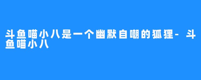 斗鱼喵小八是一个幽默自嘲的狐狸-斗鱼喵小八