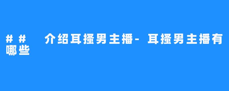 ## 介绍耳搔男主播-耳搔男主播有哪些