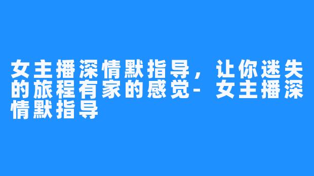 女主播深情默指导，让你迷失的旅程有家的感觉-女主播深情默指导