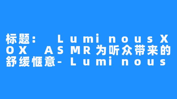 标题: LuminousXOX ASMR为听众带来的舒缓惬意-LuminousXOX ASMR