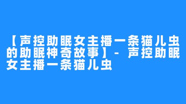 【声控助眠女主播一条猫儿虫的助眠神奇故事】-声控助眠女主播一条猫儿虫