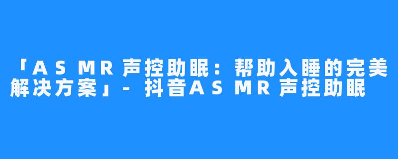 「ASMR声控助眠：帮助入睡的完美解决方案」-抖音ASMR声控助眠