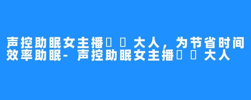 声控助眠女主播芃芃大人,为节省时间效率助眠-声控助眠女主播芃芃大人