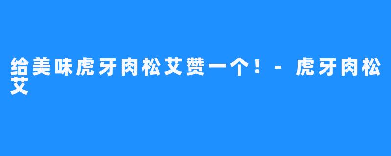 给美味虎牙肉松艾赞一个!-虎牙肉松艾