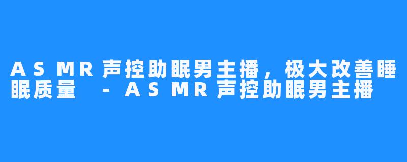 ASMR声控助眠男主播,极大改善睡眠质量 -ASMR声控助眠男主播