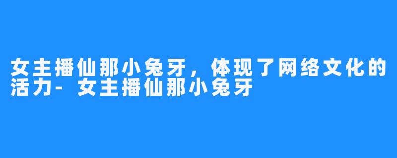 女主播仙那小兔牙，体现了网络文化的活力-女主播仙那小兔牙