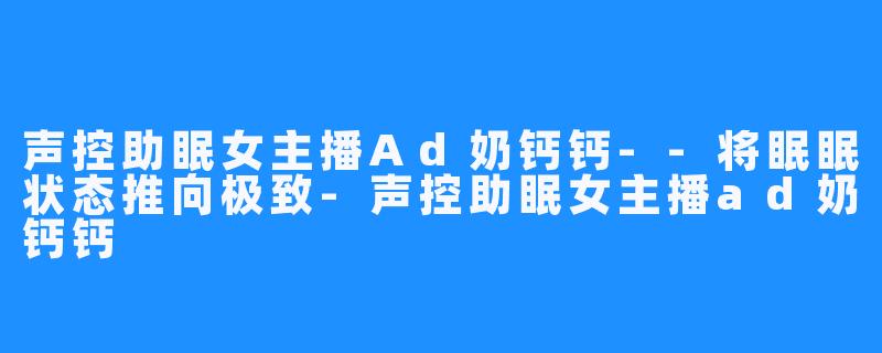 声控助眠女主播Ad奶钙钙--将眠眠状态推向极致-声控助眠女主播ad奶钙钙