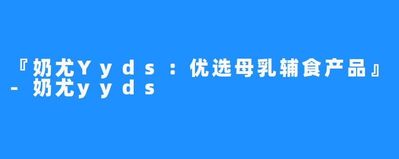 『奶尤Yyds:优选母乳辅食产品』-奶尤yyds