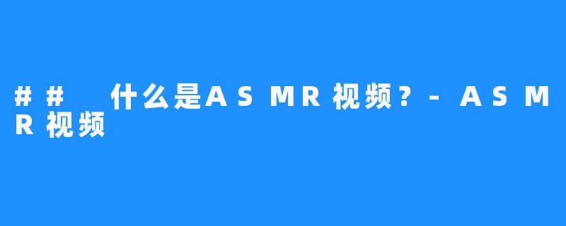 ## 什么是ASMR视频?-ASMR视频