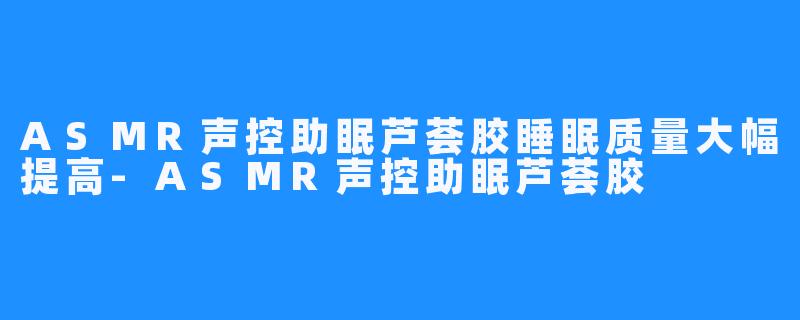 ASMR声控助眠芦荟胶睡眠质量大幅提高-ASMR声控助眠芦荟胶