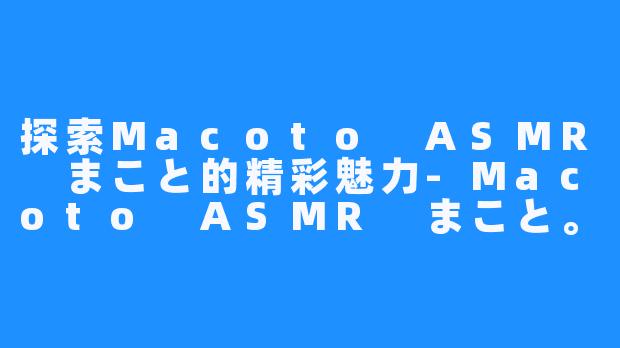 探索Macoto ASMR まこと的精彩魅力-Macoto ASMR まこと。