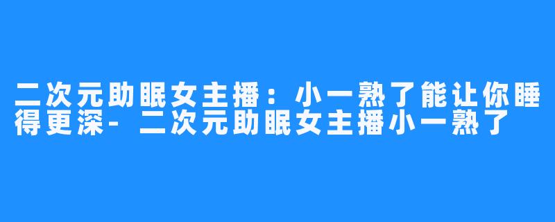 二次元助眠女主播:小一熟了能让你睡得更深-二次元助眠女主播小一熟了