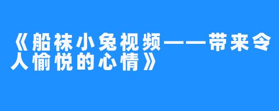 《船袜小兔视频——带来令人愉悦的心情》