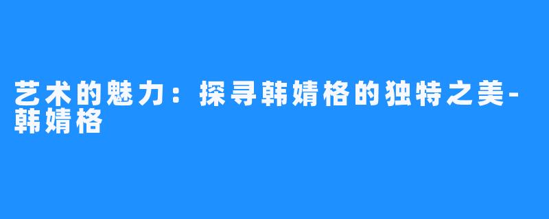 艺术的魅力:探寻韩婧格的独特之美-韩婧格