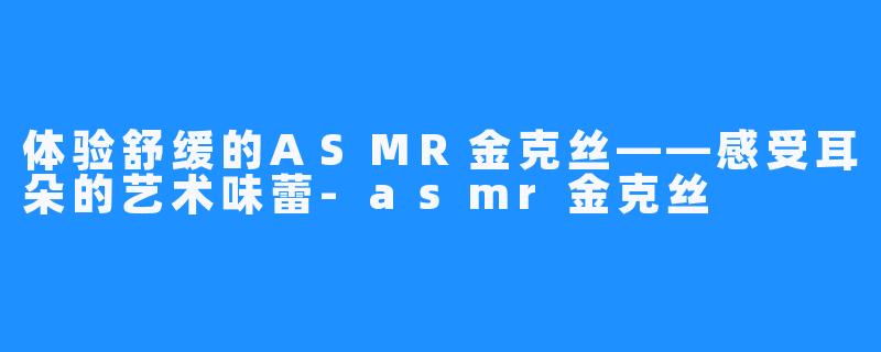 体验舒缓的ASMR金克丝——感受耳朵的艺术味蕾-asmr金克丝