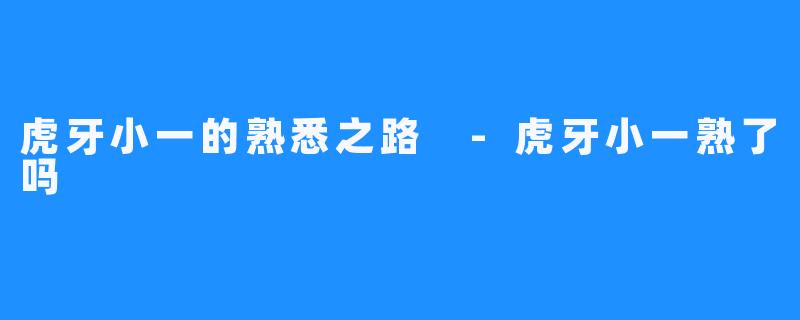 虎牙小一的熟悉之路 -虎牙小一熟了吗