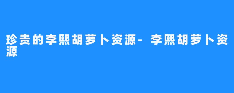 珍贵的李熙胡萝卜资源-李熙胡萝卜资源