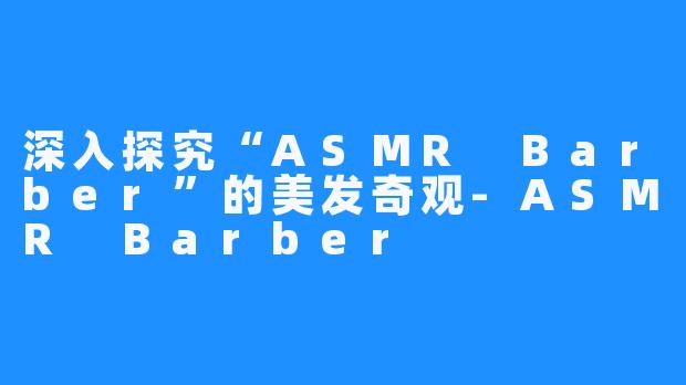 深入探究“ASMR Barber”的美发奇观-ASMR Barber