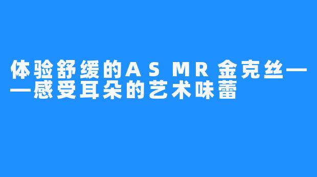 体验舒缓的ASMR金克丝——感受耳朵的艺术味蕾