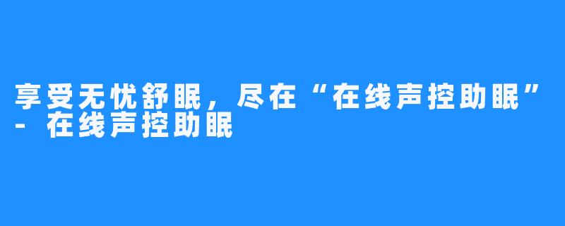 享受无忧舒眠，尽在“在线声控助眠”-在线声控助眠