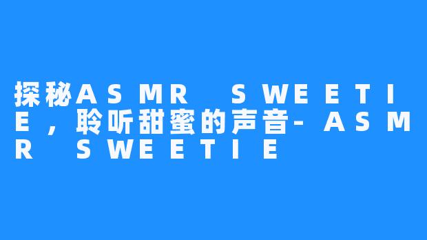 探秘ASMR SWEETIE,聆听甜蜜的声音-ASMR SWEETIE
