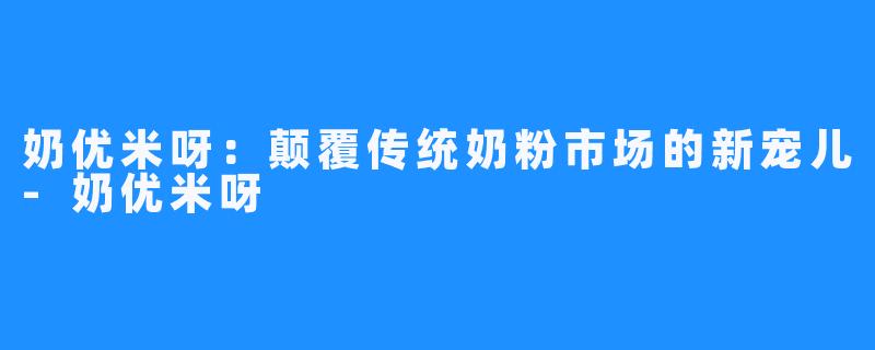 奶优米呀：颠覆传统奶粉市场的新宠儿-奶优米呀