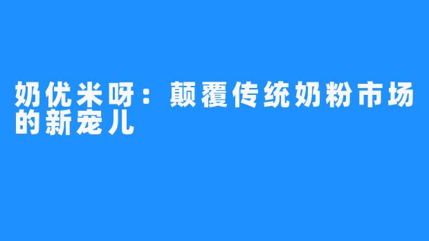 奶优米呀:颠覆传统奶粉市场的新宠儿