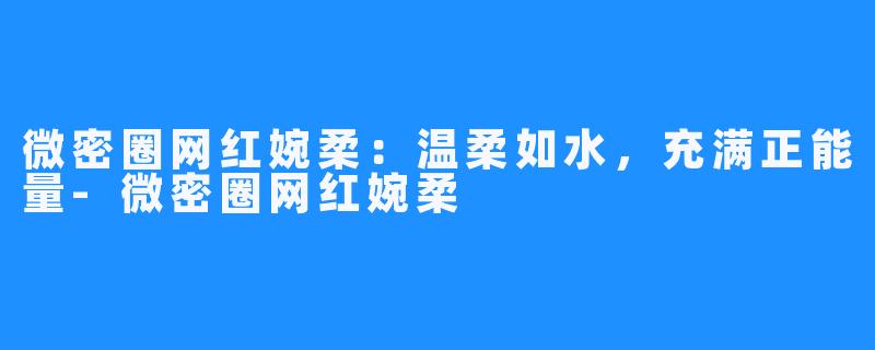微密圈网红婉柔:温柔如水,充满正能量-微密圈网红婉柔