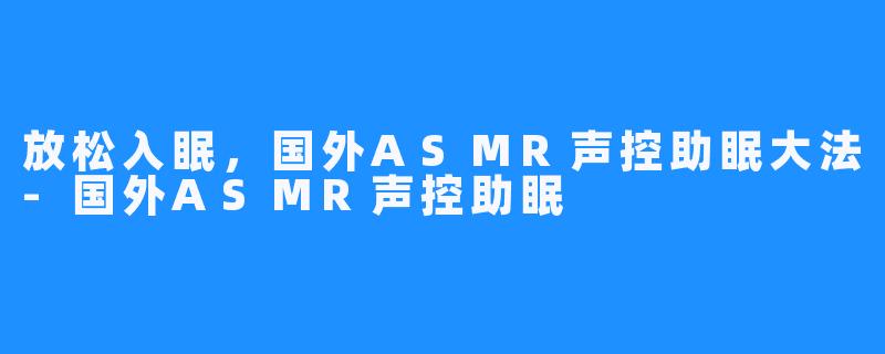 放松入眠,国外ASMR声控助眠大法-国外ASMR声控助眠