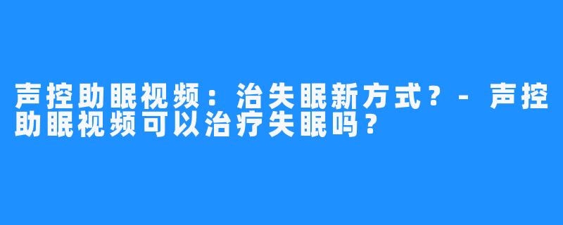 声控助眠视频：治失眠新方式？-声控助眠视频可以治疗失眠吗？