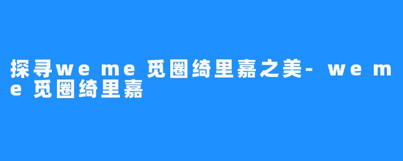 探寻weme觅圈绮里嘉之美-weme觅圈绮里嘉