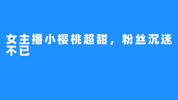 女主播小樱桃超甜,粉丝沉迷不已